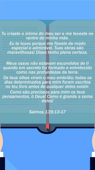 Tu criaste o íntimo do meu ser e me teceste no
ventre de minha mãe.
Eu te louvo porque me fizeste de modo
especial e admirável. Tuas obras são
maravilhosas! Disso tenho plena certeza.
Meus ossos não estavam escondidos de ti
quando em secreto fui formado e entretecido
como nas profundezas da terra.
Os teus olhos viram o meu embrião; todos os
dias determinados para mim foram escritos
no teu livro antes de qualquer deles existir.
Como são preciosos para mim os teus
pensamentos, ó Deus! Como é grande a soma
deles!
Salmos 139:13-17
 