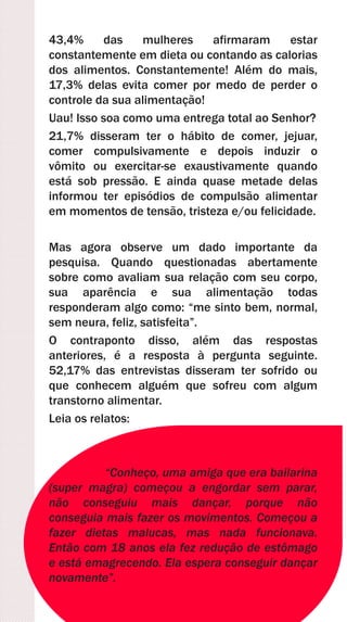 43,4% das mulheres afirmaram estar
constantemente em dieta ou contando as calorias
dos alimentos. Constantemente! Além do mais,
17,3% delas evita comer por medo de perder o
controle da sua alimentação!
Uau! Isso soa como uma entrega total ao Senhor?
21,7% disseram ter o hábito de comer, jejuar,
comer compulsivamente e depois induzir o
vômito ou exercitar-se exaustivamente quando
está sob pressão. E ainda quase metade delas
informou ter episódios de compulsão alimentar
em momentos de tensão, tristeza e/ou felicidade.
Mas agora observe um dado importante da
pesquisa. Quando questionadas abertamente
sobre como avaliam sua relação com seu corpo,
sua aparência e sua alimentação todas
responderam algo como: “me sinto bem, normal,
sem neura, feliz, satisfeita”.
O contraponto disso, além das respostas
anteriores, é a resposta à pergunta seguinte.
52,17% das entrevistas disseram ter sofrido ou
que conhecem alguém que sofreu com algum
transtorno alimentar.
Leia os relatos:
“Conheço, uma amiga que era bailarina
(super magra) começou a engordar sem parar,
não conseguiu mais dançar, porque não
conseguia mais fazer os movimentos. Começou a
fazer dietas malucas, mas nada funcionava.
Então com 18 anos ela fez redução de estômago
e está emagrecendo. Ela espera conseguir dançar
novamente”.
 