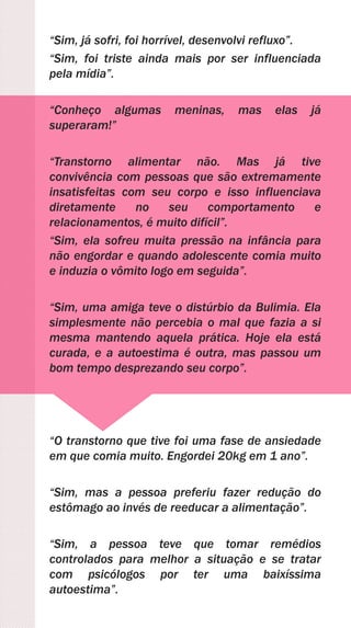 “Sim, já sofri, foi horrível, desenvolvi refluxo”.
“Sim, foi triste ainda mais por ser influenciada
pela mídia”.
“Conheço algumas meninas, mas elas já
superaram!”
“Transtorno alimentar não. Mas já tive
convivência com pessoas que são extremamente
insatisfeitas com seu corpo e isso influenciava
diretamente no seu comportamento e
relacionamentos, é muito difícil”.
“Sim, ela sofreu muita pressão na infância para
não engordar e quando adolescente comia muito
e induzia o vômito logo em seguida”.
“Sim, uma amiga teve o distúrbio da Bulimia. Ela
simplesmente não percebia o mal que fazia a si
mesma mantendo aquela prática. Hoje ela está
curada, e a autoestima é outra, mas passou um
bom tempo desprezando seu corpo”.
“O transtorno que tive foi uma fase de ansiedade
em que comia muito. Engordei 20kg em 1 ano”.
“Sim, mas a pessoa preferiu fazer redução do
estômago ao invés de reeducar a alimentação”.
“Sim, a pessoa teve que tomar remédios
controlados para melhor a situação e se tratar
com psicólogos por ter uma baixíssima
autoestima”.
 