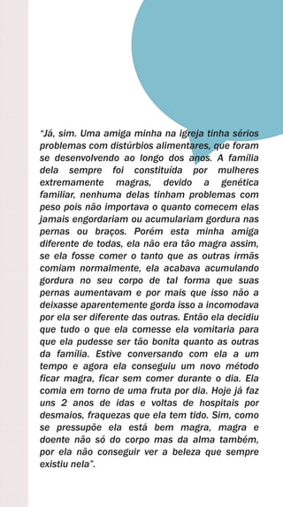 “Já, sim. Uma amiga minha na igreja tinha sérios
problemas com distúrbios alimentares, que foram
se desenvolvendo ao longo dos anos. A família
dela sempre foi constituída por mulheres
extremamente magras, devido a genética
familiar, nenhuma delas tinham problemas com
peso pois não importava o quanto comecem elas
jamais engordariam ou acumulariam gordura nas
pernas ou braços. Porém esta minha amiga
diferente de todas, ela não era tão magra assim,
se ela fosse comer o tanto que as outras irmãs
comiam normalmente, ela acabava acumulando
gordura no seu corpo de tal forma que suas
pernas aumentavam e por mais que isso não a
deixasse aparentemente gorda isso a incomodava
por ela ser diferente das outras. Então ela decidiu
que tudo o que ela comesse ela vomitaria para
que ela pudesse ser tão bonita quanto as outras
da família. Estive conversando com ela a um
tempo e agora ela conseguiu um novo método
ficar magra, ficar sem comer durante o dia. Ela
comia em torno de uma fruta por dia. Hoje já faz
uns 2 anos de idas e voltas de hospitais por
desmaios, fraquezas que ela tem tido. Sim, como
se pressupõe ela está bem magra, magra e
doente não só do corpo mas da alma também,
por ela não conseguir ver a beleza que sempre
existiu nela”.
 