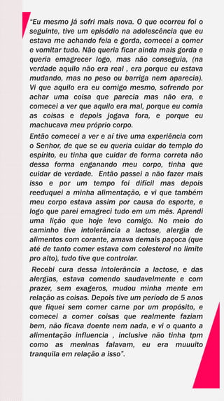 “Eu mesmo já sofri mais nova. O que ocorreu foi o
seguinte, tive um episódio na adolescência que eu
estava me achando feia e gorda, comecei a comer
e vomitar tudo. Não queria ficar ainda mais gorda e
queria emagrecer logo, mas não conseguia, (na
verdade aquilo não era real , era porque eu estava
mudando, mas no peso ou barriga nem aparecia).
Vi que aquilo era eu comigo mesmo, sofrendo por
achar uma coisa que parecia mas não era, e
comecei a ver que aquilo era mal, porque eu comia
as coisas e depois jogava fora, e porque eu
machucava meu próprio corpo.
Então comecei a ver e aí tive uma experiência com
o Senhor, de que se eu queria cuidar do templo do
espírito, eu tinha que cuidar de forma correta não
dessa forma enganando meu corpo, tinha que
cuidar de verdade. Então passei a não fazer mais
isso e por um tempo foi difícil mas depois
reeduquei a minha alimentação, e vi que também
meu corpo estava assim por causa do esporte, e
logo que parei emagreci tudo em um mês. Aprendi
uma lição que hoje levo comigo. No meio do
caminho tive intolerância a lactose, alergia de
alimentos com corante, amava demais paçoca (que
até de tanto comer estava com colesterol no limite
pro alto), tudo tive que controlar.
Recebi cura dessa intolerância a lactose, e das
alergias, estava comendo saudavelmente e com
prazer, sem exageros, mudou minha mente em
relação as coisas. Depois tive um período de 5 anos
que fiquei sem comer carne por um propósito, e
comecei a comer coisas que realmente faziam
bem, não ficava doente nem nada, e vi o quanto a
alimentação influencia , inclusive não tinha tpm
como as meninas falavam, eu era muuuito
tranquila em relação a isso”.
 
