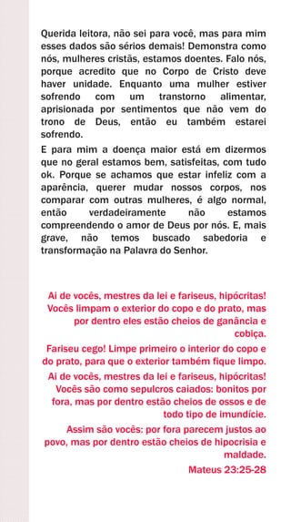 Querida leitora, não sei para você, mas para mim
esses dados são sérios demais! Demonstra como
nós, mulheres cristãs, estamos doentes. Falo nós,
porque acredito que no Corpo de Cristo deve
haver unidade. Enquanto uma mulher estiver
sofrendo com um transtorno alimentar,
aprisionada por sentimentos que não vem do
trono de Deus, então eu também estarei
sofrendo.
E para mim a doença maior está em dizermos
que no geral estamos bem, satisfeitas, com tudo
ok. Porque se achamos que estar infeliz com a
aparência, querer mudar nossos corpos, nos
comparar com outras mulheres, é algo normal,
então verdadeiramente não estamos
compreendendo o amor de Deus por nós. E, mais
grave, não temos buscado sabedoria e
transformação na Palavra do Senhor.
Ai de vocês, mestres da lei e fariseus, hipócritas!
Vocês limpam o exterior do copo e do prato, mas
por dentro eles estão cheios de ganância e
cobiça.
Fariseu cego! Limpe primeiro o interior do copo e
do prato, para que o exterior também fique limpo.
Ai de vocês, mestres da lei e fariseus, hipócritas!
Vocês são como sepulcros caiados: bonitos por
fora, mas por dentro estão cheios de ossos e de
todo tipo de imundície.
Assim são vocês: por fora parecem justos ao
povo, mas por dentro estão cheios de hipocrisia e
maldade.
Mateus 23:25-28
 