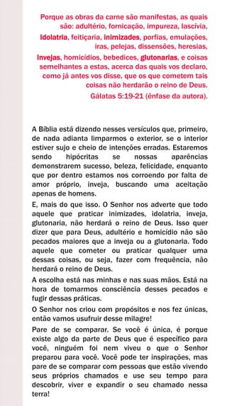 Porque as obras da carne são manifestas, as quais
são: adultério, fornicação, impureza, lascívia,
Idolatria, feitiçaria, inimizades, porfias, emulações,
iras, pelejas, dissensões, heresias,
Invejas, homicídios, bebedices, glutonarias, e coisas
semelhantes a estas, acerca das quais vos declaro,
como já antes vos disse, que os que cometem tais
coisas não herdarão o reino de Deus.
Gálatas 5:19-21 (ênfase da autora).
A Bíblia está dizendo nesses versículos que, primeiro,
de nada adianta limparmos o exterior, se o interior
estiver sujo e cheio de intenções erradas. Estaremos
sendo hipócritas se nossas aparências
demonstrarem sucesso, beleza, felicidade, enquanto
que por dentro estamos nos corroendo por falta de
amor próprio, inveja, buscando uma aceitação
apenas de homens.
E, mais do que isso. O Senhor nos adverte que todo
aquele que praticar inimizades, idolatria, inveja,
glutonaria, não herdará o reino de Deus. Isso quer
dizer que para Deus, adultério e homicídio não são
pecados maiores que a inveja ou a glutonaria. Todo
aquele que cometer ou praticar qualquer uma
dessas coisas, ou seja, fazer com frequência, não
herdará o reino de Deus.
A escolha está nas minhas e nas suas mãos. Está na
hora de tomarmos consciência desses pecados e
fugir dessas práticas.
O Senhor nos criou com propósitos e nos fez únicas,
então vamos usufruir desse milagre!
Pare de se comparar. Se você é única, é porque
existe algo da parte de Deus que é específico para
você, ninguém foi nem viveu o que o Senhor
preparou para você. Você pode ter inspirações, mas
pare de se comparar com pessoas que estão vivendo
seus próprios chamados e use seu tempo para
descobrir, viver e expandir o seu chamado nessa
terra!
 