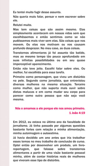 Eu tentei muito fugir desse assunto.
Não queria mais falar, pensar e nem escrever sobre
ele.
Relutei muito.
Mas tem coisas que são assim mesmo. Elas
simplesmente acontecem em nossas vidas sem que
escolhêssemos e então sentimos como se não
pudéssemos mais viver sem elas. São coisas que nos
movem. Ou elas nos motivam ou nos causam
profundo desprazer. No meu caso, as duas coisas.
Transtornos alimentares já foi assunto tão batido,
mas ao mesmo tempo tão pouco aprofundado em
suas infinitas possibilidades ou em seu quase
imperceptível aparecimento.
Então não teve jeito. Escolhi falar sobre eles. Ou
melhor, fui escolhida para essa tarefa.
Primeiro como personagem, que viveu um distúrbio
na pele. Segundo como jornalista, que entrevistou
diversas mulheres na mesma situação. Terceiro
como mulher, que não suporta mais ouvir sobre
dietas malucas e em como mudar seu corpo para
parecer como outra pessoa que não seja você
mesma.
Nós o amamos a ele porque ele nos amou primeiro.
1 João 4:19
Em 2012, eu estava no último ano da faculdade de
jornalismo. Já tinha passado por algumas questões
bastante fortes com relação a minha alimentação,
minha autoimagem e autoestima.
Já havia decidido um ano antes que iria trabalhar
esses temas no meu trabalho de conclusão de curso.
Optei então por desenvolver um produto, um livro-
reportagem, que falasse sobre transtornos
alimentares a partir de uma visão bastante pessoal
minha, além de contar histórias reais de mulheres
que viveram esse tipo de distúrbio.
 