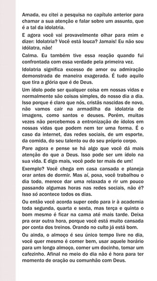 Amada, eu citei a pesquisa no capítulo anterior para
chamar a sua atenção e falar sobre um assunto, que
é a tal da idolatria.
E agora você vai provavelmente olhar para mim e
dizer: Idolatria? Você está louca? Jamais! Eu não sou
idólatra, não!
Calma. Eu também tive essa reação quando fui
confrontada com essa verdade pela primeira vez.
Idolatria significa excesso de amor ou admiração
demonstrada de maneira exagerada. É tudo aquilo
que tira a glória que é de Deus.
Um ídolo pode ser qualquer coisa em nossas vidas e
normalmente são coisas simples, do nosso dia a dia.
Isso porque é claro que nós, cristãs nascidas de novo,
não vamos cair na armadilha da idolatria de
imagens, como santos e deuses. Porém, muitas
vezes não percebemos a entronização de ídolos em
nossas vidas que podem nem ter uma forma. É o
caso da internet, das redes sociais, de um esporte,
da comida, do seu talento ou do seu próprio corpo.
Pare agora e pense se há algo que você dá mais
atenção do que a Deus. Isso pode ser um ídolo na
sua vida. E digo mais, você pode ter mais de um!
Exemplo? Você chega em casa cansada e planeja
orar antes de dormir. Mas aí, poxa, você trabalhou o
dia todo, merece dar uma relaxada e rir um pouco
passando algumas horas nas redes sociais, não é?
Isso só acontece todos os dias.
Ou então você acorda super cedo para ir à academia
toda segunda, quarta e sexta, mas terça e quinta o
bom mesmo é ficar na cama até mais tarde. Deixa
pra orar outra hora, porque você está muito cansada
por conta dos treinos. Orando no culto já está bom.
Ou ainda, o almoço é seu único tempo livre no dia,
você quer mesmo é comer bem, usar aquele horário
para um longo almoço, comer um docinho, tomar um
cafezinho. Afinal no meio do dia não é hora para ter
momento de oração ou comunhão com Deus.
 