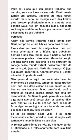 Pode ser ainda que seu próprio trabalho, sua
carreira, seja um ídolo na sua vida. Você investe
tempo em estudos, trabalha até mais tarde,
acorda mais cedo, se esforça além dos limites
para crescer profissionalmente, e durante esse
período Deus fica em segundo plano, enquanto
você segue sozinha na busca por reconhecimento
e destaque no seu trabalho.
Percebe?
Assim nós vamos trocando nosso tempo com
Deus, tempo de leitura bíblica por outras coisas.
Esses dias um casal de amigos falou que tem
muito sono para ler a Bíblia, que trabalham
demais e não tem tempo, que a noite e aos fins
de semana precisam descansar. Mas então surgiu
um jogo novo para celulares e eles entraram de
cabeça nesse mundo virtual. Passaram o fim de
semana todo jogando. Nada de cansaço. O jogo
era muito importante. Aparentemente o Senhor
não é tão importante assim.
Não quero dizer aqui que você não deve ter
momentos de descanso, tempo de descontração,
nem que não deve cuidar da sua saúde ou ser
boa no seu trabalho. Estou desafiando você a
refletir se alguma dessas coisas não está em
desequilíbrio. Se Deus te pedir para abrir mão de
algo para que você possa viver os sonhos dEle,
você abriria? Se Ele te pedisse para deixar de
fazer algo que você gosta para ter mais tempo de
qualidade com Ele, você deixaria?
Se só de pensar nisso você já se sente
incomodada então, acredite, essa situação está
tomando o lugar de Deus na sua vida.
O Senhor tem ciúmes de nós. Ele não quer perder
a intimidade e o relacionamento com sua filha
amada.
 