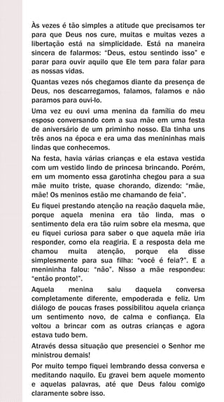 Às vezes é tão simples a atitude que precisamos ter
para que Deus nos cure, muitas e muitas vezes a
libertação está na simplicidade. Está na maneira
sincera de falarmos: “Deus, estou sentindo isso” e
parar para ouvir aquilo que Ele tem para falar para
as nossas vidas.
Quantas vezes nós chegamos diante da presença de
Deus, nos descarregamos, falamos, falamos e não
paramos para ouvi-lo.
Uma vez eu ouvi uma menina da família do meu
esposo conversando com a sua mãe em uma festa
de aniversário de um priminho nosso. Ela tinha uns
três anos na época e era uma das menininhas mais
lindas que conhecemos.
Na festa, havia várias crianças e ela estava vestida
com um vestido lindo de princesa brincando. Porém,
em um momento essa garotinha chegou para a sua
mãe muito triste, quase chorando, dizendo: “mãe,
mãe! Os meninos estão me chamando de feia”.
Eu fiquei prestando atenção na reação daquela mãe,
porque aquela menina era tão linda, mas o
sentimento dela era tão ruim sobre ela mesma, que
eu fiquei curiosa para saber o que aquela mãe iria
responder, como ela reagiria. E a resposta dela me
chamou muita atenção, porque ela disse
simplesmente para sua filha: “você é feia?”. E a
menininha falou: “não”. Nisso a mãe respondeu:
“então pronto!”.
Aquela menina saiu daquela conversa
completamente diferente, empoderada e feliz. Um
diálogo de poucas frases possibilitou aquela criança
um sentimento novo, de calma e confiança. Ela
voltou a brincar com as outras crianças e agora
estava tudo bem.
Através dessa situação que presenciei o Senhor me
ministrou demais!
Por muito tempo fiquei lembrando dessa conversa e
meditando naquilo. Eu gravei bem aquele momento
e aquelas palavras, até que Deus falou comigo
claramente sobre isso.
 