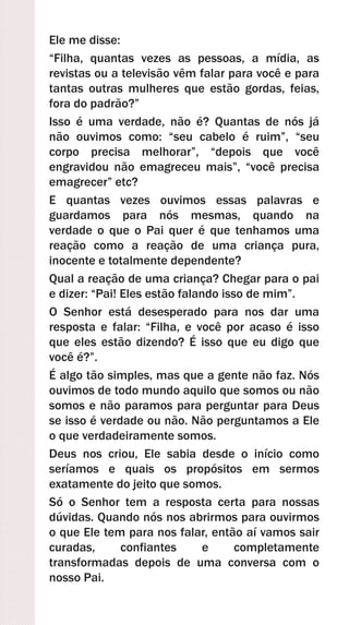 Ele me disse:
“Filha, quantas vezes as pessoas, a mídia, as
revistas ou a televisão vêm falar para você e para
tantas outras mulheres que estão gordas, feias,
fora do padrão?”
Isso é uma verdade, não é? Quantas de nós já
não ouvimos como: “seu cabelo é ruim”, “seu
corpo precisa melhorar”, “depois que você
engravidou não emagreceu mais”, “você precisa
emagrecer” etc?
E quantas vezes ouvimos essas palavras e
guardamos para nós mesmas, quando na
verdade o que o Pai quer é que tenhamos uma
reação como a reação de uma criança pura,
inocente e totalmente dependente?
Qual a reação de uma criança? Chegar para o pai
e dizer: “Pai! Eles estão falando isso de mim”.
O Senhor está desesperado para nos dar uma
resposta e falar: “Filha, e você por acaso é isso
que eles estão dizendo? É isso que eu digo que
você é?”.
É algo tão simples, mas que a gente não faz. Nós
ouvimos de todo mundo aquilo que somos ou não
somos e não paramos para perguntar para Deus
se isso é verdade ou não. Não perguntamos a Ele
o que verdadeiramente somos.
Deus nos criou, Ele sabia desde o início como
seríamos e quais os propósitos em sermos
exatamente do jeito que somos.
Só o Senhor tem a resposta certa para nossas
dúvidas. Quando nós nos abrirmos para ouvirmos
o que Ele tem para nos falar, então aí vamos sair
curadas, confiantes e completamente
transformadas depois de uma conversa com o
nosso Pai.
 