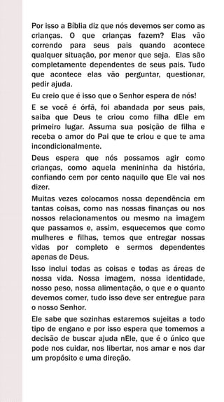 Por isso a Bíblia diz que nós devemos ser como as
crianças. O que crianças fazem? Elas vão
correndo para seus pais quando acontece
qualquer situação, por menor que seja. Elas são
completamente dependentes de seus pais. Tudo
que acontece elas vão perguntar, questionar,
pedir ajuda.
Eu creio que é isso que o Senhor espera de nós!
E se você é órfã, foi abandada por seus pais,
saiba que Deus te criou como filha dEle em
primeiro lugar. Assuma sua posição de filha e
receba o amor do Pai que te criou e que te ama
incondicionalmente.
Deus espera que nós possamos agir como
crianças, como aquela menininha da história,
confiando cem por cento naquilo que Ele vai nos
dizer.
Muitas vezes colocamos nossa dependência em
tantas coisas, como nas nossas finanças ou nos
nossos relacionamentos ou mesmo na imagem
que passamos e, assim, esquecemos que como
mulheres e filhas, temos que entregar nossas
vidas por completo e sermos dependentes
apenas de Deus.
Isso inclui todas as coisas e todas as áreas de
nossa vida. Nossa imagem, nossa identidade,
nosso peso, nossa alimentação, o que e o quanto
devemos comer, tudo isso deve ser entregue para
o nosso Senhor.
Ele sabe que sozinhas estaremos sujeitas a todo
tipo de engano e por isso espera que tomemos a
decisão de buscar ajuda nEle, que é o único que
pode nos cuidar, nos libertar, nos amar e nos dar
um propósito e uma direção.
 