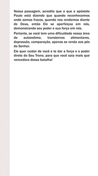 Nessa passagem, acredito que o que o apóstolo
Paulo está dizendo que quando reconhecemos
onde somos fracos, quando nos rendemos diante
de Deus, então Ele se aperfeiçoa em nós,
demonstrando seu poder e sua força em nós.
Portanto, se você tem uma dificuldade nessa área
de autoestima, transtornos alimentares,
depressão, comparação, apenas se renda aos pés
do Senhor.
Ele quer cuidar de você e te dar a força e o poder
direto do Seu Trono, para que você saia mais que
vencedora dessa batalha!
 