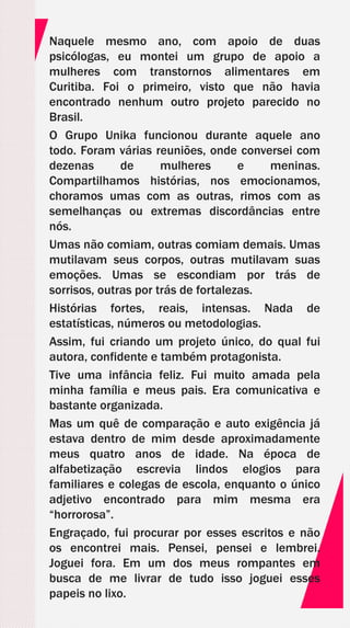 Naquele mesmo ano, com apoio de duas
psicólogas, eu montei um grupo de apoio a
mulheres com transtornos alimentares em
Curitiba. Foi o primeiro, visto que não havia
encontrado nenhum outro projeto parecido no
Brasil.
O Grupo Unika funcionou durante aquele ano
todo. Foram várias reuniões, onde conversei com
dezenas de mulheres e meninas.
Compartilhamos histórias, nos emocionamos,
choramos umas com as outras, rimos com as
semelhanças ou extremas discordâncias entre
nós.
Umas não comiam, outras comiam demais. Umas
mutilavam seus corpos, outras mutilavam suas
emoções. Umas se escondiam por trás de
sorrisos, outras por trás de fortalezas.
Histórias fortes, reais, intensas. Nada de
estatísticas, números ou metodologias.
Assim, fui criando um projeto único, do qual fui
autora, confidente e também protagonista.
Tive uma infância feliz. Fui muito amada pela
minha família e meus pais. Era comunicativa e
bastante organizada.
Mas um quê de comparação e auto exigência já
estava dentro de mim desde aproximadamente
meus quatro anos de idade. Na época de
alfabetização escrevia lindos elogios para
familiares e colegas de escola, enquanto o único
adjetivo encontrado para mim mesma era
“horrorosa”.
Engraçado, fui procurar por esses escritos e não
os encontrei mais. Pensei, pensei e lembrei.
Joguei fora. Em um dos meus rompantes em
busca de me livrar de tudo isso joguei esses
papeis no lixo.
 