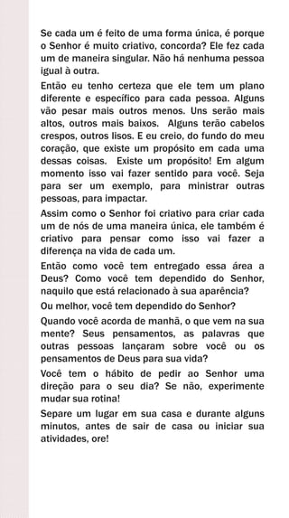 Se cada um é feito de uma forma única, é porque
o Senhor é muito criativo, concorda? Ele fez cada
um de maneira singular. Não há nenhuma pessoa
igual à outra.
Então eu tenho certeza que ele tem um plano
diferente e específico para cada pessoa. Alguns
vão pesar mais outros menos. Uns serão mais
altos, outros mais baixos. Alguns terão cabelos
crespos, outros lisos. E eu creio, do fundo do meu
coração, que existe um propósito em cada uma
dessas coisas. Existe um propósito! Em algum
momento isso vai fazer sentido para você. Seja
para ser um exemplo, para ministrar outras
pessoas, para impactar.
Assim como o Senhor foi criativo para criar cada
um de nós de uma maneira única, ele também é
criativo para pensar como isso vai fazer a
diferença na vida de cada um.
Então como você tem entregado essa área a
Deus? Como você tem dependido do Senhor,
naquilo que está relacionado à sua aparência?
Ou melhor, você tem dependido do Senhor?
Quando você acorda de manhã, o que vem na sua
mente? Seus pensamentos, as palavras que
outras pessoas lançaram sobre você ou os
pensamentos de Deus para sua vida?
Você tem o hábito de pedir ao Senhor uma
direção para o seu dia? Se não, experimente
mudar sua rotina!
Separe um lugar em sua casa e durante alguns
minutos, antes de sair de casa ou iniciar sua
atividades, ore!
 