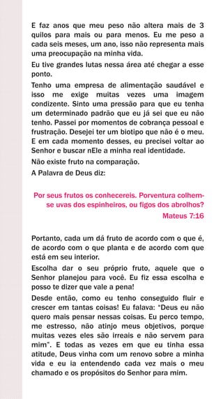 E faz anos que meu peso não altera mais de 3
quilos para mais ou para menos. Eu me peso a
cada seis meses, um ano, isso não representa mais
uma preocupação na minha vida.
Eu tive grandes lutas nessa área até chegar a esse
ponto.
Tenho uma empresa de alimentação saudável e
isso me exige muitas vezes uma imagem
condizente. Sinto uma pressão para que eu tenha
um determinado padrão que eu já sei que eu não
tenho. Passei por momentos de cobrança pessoal e
frustração. Desejei ter um biotipo que não é o meu.
E em cada momento desses, eu precisei voltar ao
Senhor e buscar nEle a minha real identidade.
Não existe fruto na comparação.
A Palavra de Deus diz:
Por seus frutos os conhecereis. Porventura colhem-
se uvas dos espinheiros, ou figos dos abrolhos?
Mateus 7:16
Portanto, cada um dá fruto de acordo com o que é,
de acordo com o que planta e de acordo com que
está em seu interior.
Escolha dar o seu próprio fruto, aquele que o
Senhor planejou para você. Eu fiz essa escolha e
posso te dizer que vale a pena!
Desde então, como eu tenho conseguido fluir e
crescer em tantas coisas! Eu falava: “Deus eu não
quero mais pensar nessas coisas. Eu perco tempo,
me estresso, não atinjo meus objetivos, porque
muitas vezes eles são irreais e não servem para
mim”. E todas as vezes em que eu tinha essa
atitude, Deus vinha com um renovo sobre a minha
vida e eu ia entendendo cada vez mais o meu
chamado e os propósitos do Senhor para mim.
 