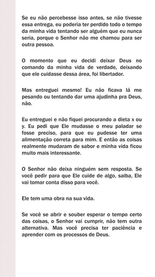 Se eu não percebesse isso antes, se não tivesse
essa entrega, eu poderia ter perdido todo o tempo
da minha vida tentando ser alguém que eu nunca
seria, porque o Senhor não me chamou para ser
outra pessoa.
O momento que eu decidi deixar Deus no
comando da minha vida de verdade, deixando
que ele cuidasse dessa área, foi libertador.
Mas entreguei mesmo! Eu não ficava lá me
pesando ou tentando dar uma ajudinha pra Deus,
não.
Eu entreguei e não fiquei procurando a dieta x ou
y. Eu pedi que Ele mudasse o meu paladar se
fosse preciso, para que eu pudesse ter uma
alimentação correta para mim. E então as coisas
realmente mudaram de sabor e minha vida ficou
muito mais interessante.
O Senhor não deixa ninguém sem resposta. Se
você pedir para que Ele cuide de algo, saiba, Ele
vai tomar conta disso para você.
Ele tem uma obra na sua vida.
Se você se abrir e souber esperar o tempo certo
das coisas, o Senhor vai cumprir, não tem outra
alternativa. Mas você precisa ter paciência e
aprender com os processos de Deus.
 