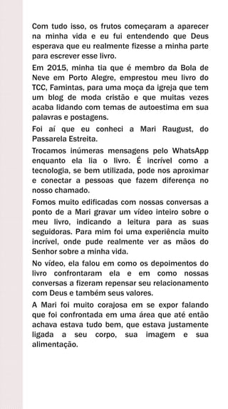 Com tudo isso, os frutos começaram a aparecer
na minha vida e eu fui entendendo que Deus
esperava que eu realmente fizesse a minha parte
para escrever esse livro.
Em 2015, minha tia que é membro da Bola de
Neve em Porto Alegre, emprestou meu livro do
TCC, Famintas, para uma moça da igreja que tem
um blog de moda cristão e que muitas vezes
acaba lidando com temas de autoestima em sua
palavras e postagens.
Foi aí que eu conheci a Mari Raugust, do
Passarela Estreita.
Trocamos inúmeras mensagens pelo WhatsApp
enquanto ela lia o livro. É incrível como a
tecnologia, se bem utilizada, pode nos aproximar
e conectar a pessoas que fazem diferença no
nosso chamado.
Fomos muito edificadas com nossas conversas a
ponto de a Mari gravar um vídeo inteiro sobre o
meu livro, indicando a leitura para as suas
seguidoras. Para mim foi uma experiência muito
incrível, onde pude realmente ver as mãos do
Senhor sobre a minha vida.
No vídeo, ela falou em como os depoimentos do
livro confrontaram ela e em como nossas
conversas a fizeram repensar seu relacionamento
com Deus e também seus valores.
A Mari foi muito corajosa em se expor falando
que foi confrontada em uma área que até então
achava estava tudo bem, que estava justamente
ligada a seu corpo, sua imagem e sua
alimentação.
 