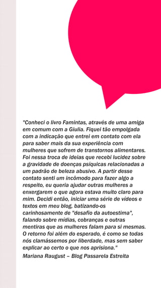 "Conheci o livro Famintas, através de uma amiga
em comum com a Giulia. Fiquei tão empolgada
com a indicação que entrei em contato com ela
para saber mais da sua experiência com
mulheres que sofrem de transtornos alimentares.
Foi nessa troca de ideias que recebi lucidez sobre
a gravidade de doenças psíquicas relacionadas a
um padrão de beleza abusivo. A partir desse
contato senti um incômodo para fazer algo a
respeito, eu queria ajudar outras mulheres a
enxergarem o que agora estava muito claro para
mim. Decidi então, iniciar uma série de vídeos e
textos em meu blog, batizando-os
carinhosamente de "desafio da autoestima",
falando sobre mídias, cobranças e outras
mentiras que as mulheres falam para si mesmas.
O retorno foi além do esperado, é como se todas
nós clamássemos por liberdade, mas sem saber
explicar ao certo o que nos aprisiona."
Mariana Raugust – Blog Passarela Estreita
 