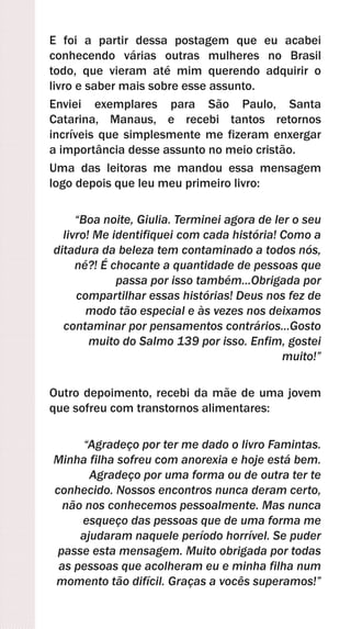 E foi a partir dessa postagem que eu acabei
conhecendo várias outras mulheres no Brasil
todo, que vieram até mim querendo adquirir o
livro e saber mais sobre esse assunto.
Enviei exemplares para São Paulo, Santa
Catarina, Manaus, e recebi tantos retornos
incríveis que simplesmente me fizeram enxergar
a importância desse assunto no meio cristão.
Uma das leitoras me mandou essa mensagem
logo depois que leu meu primeiro livro:
“Boa noite, Giulia. Terminei agora de ler o seu
livro! Me identifiquei com cada história! Como a
ditadura da beleza tem contaminado a todos nós,
né?! É chocante a quantidade de pessoas que
passa por isso também...Obrigada por
compartilhar essas histórias! Deus nos fez de
modo tão especial e às vezes nos deixamos
contaminar por pensamentos contrários...Gosto
muito do Salmo 139 por isso. Enfim, gostei
muito!”
Outro depoimento, recebi da mãe de uma jovem
que sofreu com transtornos alimentares:
“Agradeço por ter me dado o livro Famintas.
Minha filha sofreu com anorexia e hoje está bem.
Agradeço por uma forma ou de outra ter te
conhecido. Nossos encontros nunca deram certo,
não nos conhecemos pessoalmente. Mas nunca
esqueço das pessoas que de uma forma me
ajudaram naquele período horrível. Se puder
passe esta mensagem. Muito obrigada por todas
as pessoas que acolheram eu e minha filha num
momento tão difícil. Graças a vocês superamos!”
 