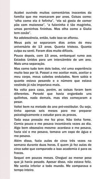 Acabei ouvindo muitos comentários inocentes da
família que me marcaram por anos. Coisas como:
“olha como ela é fofinha”, “ela só gosta de comer
pão com maionese”, “a fulaninha é tão magrinha,
umas perninhas fininhas. Mas olha como a Giulia
tem coxão”.
Na adolescência, então, tudo isso se aflorou.
Meus pais se separaram dias antes do meu
aniversário de 13 anos. Quanta tristeza. Quanta
culpa eu senti. Foram dias muito difíceis.
Pouco depois, com 15 anos, embarquei rumo aos
Estados Unidos para um intercâmbio de um ano.
Mais uma separação.
Mas como tudo tem dois lados, vivi uma experiência
muito boa por lá. Passei a me aceitar mais, aceitar o
meu corpo, meus cabelos ondulados. Nem sabia o
quanto estava pesando e o número que estava
vestindo já não importava mais.
Na volta para casa, porém, as coisas foram bem
diferentes. Percebi que havia engordado uns
quilinhos, nada demais, mas eles começaram a
pesar.
Voltei bem na metade do ano pré-vestibular. Ou seja,
tinha apenas seis meses para me preparar
psicologicamente e estudar para as provas.
Toda essa pressão me fez pirar. Não tinha fome.
Comia pouco e me pesava incontáveis vezes ao dia.
Algo bem obsessivo mesmo: acordava e me pesava,
fazia xixi e me pesava, tomava um copo de água e
me pesava.
Além disso, fazia aulas de circo três vezes na
semana durante duas horas. E quem já fez aulas de
circo sabe que comparado a isso academia é para os
fracos.
Sequei em poucos meses. Cheguei ao menor peso
que já havia pesado. Apesar disso, não estava feliz.
Me sentia inferior a todo mundo. Me comparava o
tempo inteiro.
 