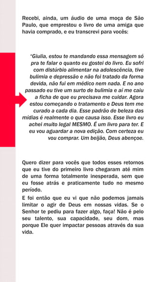 Recebi, ainda, um áudio de uma moça de São
Paulo, que emprestou o livro de uma amiga que
havia comprado, e eu transcrevi para vocês:
“Giulia, estou te mandando essa mensagem só
pra te falar o quanto eu gostei do livro. Eu sofri
com distúrbio alimentar na adolescência, tive
bulimia e depressão e não foi tratado da forma
devida, não fui em médico nem nada. E no ano
passado eu tive um surto de bulimia e aí me caiu
a ficha de que eu precisava me cuidar. Agora
estou começando o tratamento e Deus tem me
curado a cada dia. Esse padrão de beleza das
mídias é realmente o que causa isso. Esse livro eu
achei muito legal MESMO. É um livro para ter. E
eu vou aguardar a nova edição. Com certeza eu
vou comprar. Um beijão, Deus abençoe.
Quero dizer para vocês que todos esses retornos
que eu tive do primeiro livro chegaram até mim
de uma forma totalmente inesperada, sem que
eu fosse atrás e praticamente tudo no mesmo
período.
E foi então que eu vi que não podemos jamais
limitar o agir de Deus em nossas vidas. Se o
Senhor te pediu para fazer algo, faça! Não é pelo
seu talento, sua capacidade, seu dom, mas
porque Ele quer impactar pessoas através da sua
vida.
 