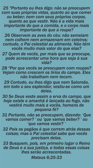 25 "Portanto eu lhes digo: não se preocupem
com suas próprias vidas, quanto ao que comer
ou beber; nem com seus próprios corpos,
quanto ao que vestir. Não é a vida mais
importante do que a comida, e o corpo mais
importante do que a roupa?
26 Observem as aves do céu: não semeiam
nem colhem nem armazenam em celeiros;
contudo, o Pai celestial as alimenta. Não têm
vocês muito mais valor do que elas?
27 Quem de vocês, por mais que se preocupe,
pode acrescentar uma hora que seja à sua
vida?
28 "Por que vocês se preocupam com roupas?
Vejam como crescem os lírios do campo. Eles
não trabalham nem tecem.
29 Contudo, eu lhes digo que nem Salomão,
em todo o seu esplendor, vestiu-se como um
deles.
30 Se Deus veste assim a erva do campo, que
hoje existe e amanhã é lançada ao fogo, não
vestirá muito mais a vocês, homens de
pequena fé?
31 Portanto, não se preocupem, dizendo: „Que
vamos comer? ‟ ou „que vamos beber? ‟ ou
„que vamos vestir? ‟
32 Pois os pagãos é que correm atrás dessas
coisas; mas o Pai celestial sabe que vocês
precisam delas.
33 Busquem, pois, em primeiro lugar o Reino
de Deus e a sua justiça, e todas essas coisas
lhes serão acrescentadas.
Mateus 6:25-33
 