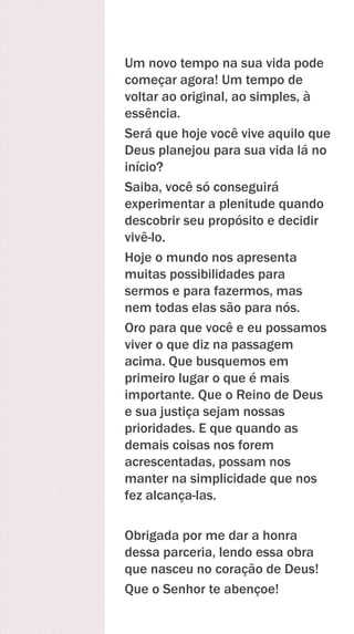 Um novo tempo na sua vida pode
começar agora! Um tempo de
voltar ao original, ao simples, à
essência.
Será que hoje você vive aquilo que
Deus planejou para sua vida lá no
início?
Saiba, você só conseguirá
experimentar a plenitude quando
descobrir seu propósito e decidir
vivê-lo.
Hoje o mundo nos apresenta
muitas possibilidades para
sermos e para fazermos, mas
nem todas elas são para nós.
Oro para que você e eu possamos
viver o que diz na passagem
acima. Que busquemos em
primeiro lugar o que é mais
importante. Que o Reino de Deus
e sua justiça sejam nossas
prioridades. E que quando as
demais coisas nos forem
acrescentadas, possam nos
manter na simplicidade que nos
fez alcança-las.
Obrigada por me dar a honra
dessa parceria, lendo essa obra
que nasceu no coração de Deus!
Que o Senhor te abençoe!
 