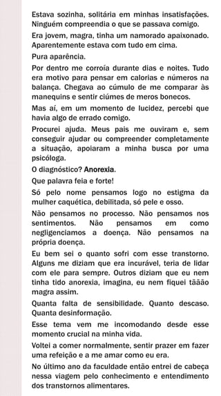 Estava sozinha, solitária em minhas insatisfações.
Ninguém compreendia o que se passava comigo.
Era jovem, magra, tinha um namorado apaixonado.
Aparentemente estava com tudo em cima.
Pura aparência.
Por dentro me corroía durante dias e noites. Tudo
era motivo para pensar em calorias e números na
balança. Chegava ao cúmulo de me comparar às
manequins e sentir ciúmes de meros bonecos.
Mas aí, em um momento de lucidez, percebi que
havia algo de errado comigo.
Procurei ajuda. Meus pais me ouviram e, sem
conseguir ajudar ou compreender completamente
a situação, apoiaram a minha busca por uma
psicóloga.
O diagnóstico? Anorexia.
Que palavra feia e forte!
Só pelo nome pensamos logo no estigma da
mulher caquética, debilitada, só pele e osso.
Não pensamos no processo. Não pensamos nos
sentimentos. Não pensamos em como
negligenciamos a doença. Não pensamos na
própria doença.
Eu bem sei o quanto sofri com esse transtorno.
Alguns me diziam que era incurável, teria de lidar
com ele para sempre. Outros diziam que eu nem
tinha tido anorexia, imagina, eu nem fiquei tããão
magra assim.
Quanta falta de sensibilidade. Quanto descaso.
Quanta desinformação.
Esse tema vem me incomodando desde esse
momento crucial na minha vida.
Voltei a comer normalmente, sentir prazer em fazer
uma refeição e a me amar como eu era.
No último ano da faculdade então entrei de cabeça
nessa viagem pelo conhecimento e entendimento
dos transtornos alimentares.
 