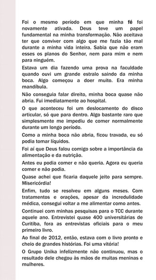 Foi o mesmo período em que minha fé foi
novamente ativada. Deus teve um papel
fundamental na minha transformação. Não aceitava
ter que conviver com algo que me fazia tão mal
durante a minha vida inteira. Sabia que não eram
esses os planos do Senhor, nem para mim e nem
para ninguém.
Estava um dia fazendo uma prova na faculdade
quando ouvi um grande estralo saindo da minha
boca. Algo começou a doer muito. Era minha
mandíbula.
Não conseguia falar direito, minha boca quase não
abria. Fui imediatamente ao hospital.
O que aconteceu foi um deslocamento do disco
articular, só que para dentro. Algo bastante raro que
simplesmente me impediu de comer normalmente
durante um longo período.
Como a minha boca não abria, ficou travada, eu só
podia tomar líquidos.
Foi aí que Deus falou comigo sobre a importância da
alimentação e da nutrição.
Antes eu podia comer e não queria. Agora eu queria
comer e não podia.
Quase achei que ficaria daquele jeito para sempre.
Misericórdia!
Enfim, tudo se resolveu em alguns meses. Com
tratamentos e orações, apesar da incredulidade
médica, consegui voltar a me alimentar como antes.
Continuei com minhas pesquisas para o TCC durante
aquele ano. Entrevistei quase 400 universitárias de
Curitiba, fora as entrevistas oficiais para o meu
primeiro livro.
Ao final de 2012, então, estava com o livro pronto e
cheio de grandes histórias. Foi uma vitória!
O Grupo Unika infelizmente não continuou, mas o
resultado dele chegou às mãos de muitas meninas e
mulheres.
 