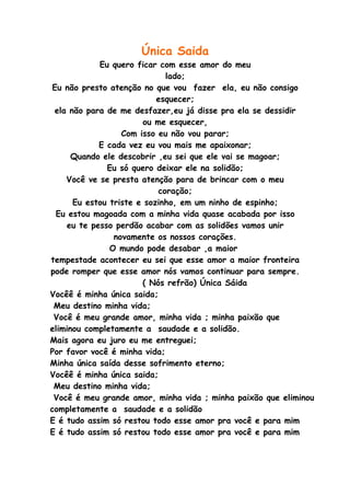 Única Saida
            Eu quero ficar com esse amor do meu
                             lado;
Eu não presto atenção no que vou fazer ela, eu não consigo
                           esquecer;
 ela não para de me desfazer,eu já disse pra ela se dessidir
                       ou me esquecer,
                  Com isso eu não vou parar;
            E cada vez eu vou mais me apaixonar;
      Quando ele descobrir ,eu sei que ele vai se magoar;
              Eu só quero deixar ele na solidão;
    Você ve se presta atenção para de brincar com o meu
                           coração;
      Eu estou triste e sozinho, em um ninho de espinho;
 Eu estou magoada com a minha vida quase acabada por isso
    eu te pesso perdão acabar com as solidões vamos unir
                novamente os nossos corações.
               O mundo pode desabar ,a maior
tempestade acontecer eu sei que esse amor a maior fronteira
pode romper que esse amor nós vamos continuar para sempre.
                       ( Nós refrão) Única Sáida
Vocêê é minha única saida;
 Meu destino minha vida;
 Você é meu grande amor, minha vida ; minha paixão que
eliminou completamente a saudade e a solidão.
Mais agora eu juro eu me entreguei;
Por favor você é minha vida;
Minha única saída desse sofrimento eterno;
Vocêê é minha única saida;
 Meu destino minha vida;
 Você é meu grande amor, minha vida ; minha paixão que eliminou
completamente a saudade e a solidão
E é tudo assim só restou todo esse amor pra você e para mim
E é tudo assim só restou todo esse amor pra você e para mim
 