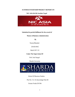 SUMMER INTERNSHIP PROJECT REPORT ON
NIC ASIA BANK Surkhet Nepal
Submitted in partial fulfilment for the award of
Master of Business Administration
By
Neeraj Bhandari
2016014842
Batch 2017-18
Under The Supervision Of
Prof. Atul Sangal
Sharda University
School Of Business Studies
Plot No- 32, 34, Knowledge Park III
Greater Noida 201306
!1
 