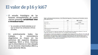 El valor de p16 y ki67
• El estudio histológico de las
lesiones intraepiteliales de cuello
uterino presenta variabilidad inter
e intraobservador.
• Se considera el Gold estándar en el
que se basan las conductas clínicas
actuales.
• En prácticamente todos los
trabajos la concordancia
diagnóstica es mayor en los
extremos del espectro (biopsias
negativas, NIC3 y CCU), mientras
que la discordancia es más elevada
en las lesiones intermedias (NIC1 y,
especialmente NIC2).
 