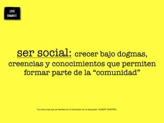 ser social: crecer bajo dogmas,
creencias y conocimientos que permiten
    formar parte de la “comunidad”



       “La única cosa que se interﬁere en mi formación es mi educación” ALBERT EINSTEIN
 