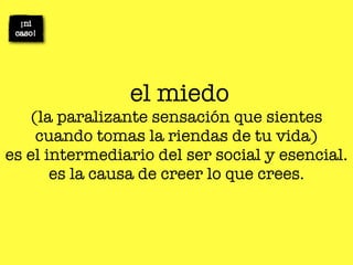el miedo
    (la paralizante sensación que sientes
     cuando tomas la riendas de tu vida)
es el intermediario del ser social y esencial.
       es la causa de creer lo que crees.
 