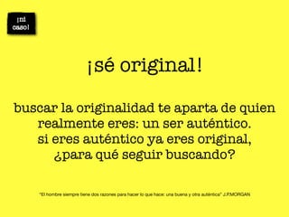 ¡sé original!

buscar la originalidad te aparta de quien
   realmente eres: un ser auténtico.
   si eres auténtico ya eres original,
      ¿para qué seguir buscando?

   “El hombre siempre tiene dos razones para hacer lo que hace: una buena y otra auténtica” J.P.MORGAN
 