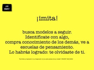 ¡imita!

        busca modelos a seguir.
         Identifícate con algo,
compra conocimiento de los demás, ve a
       escuelas de pensamiento.
  Lo habrás logrado: te olvidaste de ti.
      “No limite su inspiración ni su imaginación no se vuelva esclavo de su modelo” VINCENT VAN GOGH
 