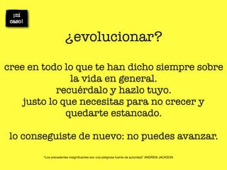 ¿evolucionar?

cree en todo lo que te han dicho siempre sobre
               la vida en general.
            recuérdalo y hazlo tuyo.
    justo lo que necesitas para no crecer y
              quedarte estancado.

 lo conseguiste de nuevo: no puedes avanzar.
        “Los precedentes insigniﬁcantes son una peligrosa fuente de autoridad” ANDREW JACKSON
 