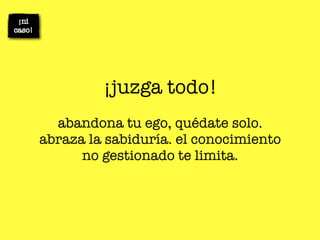 ¡juzga todo!
  abandona tu ego, quédate solo.
abraza la sabiduría. el conocimiento
      no gestionado te limita.
 