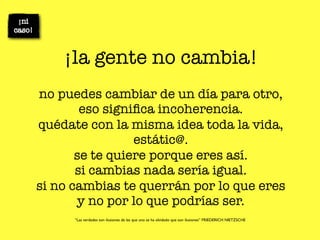 ¡la gente no cambia!
no puedes cambiar de un día para otro,
        eso signiﬁca incoherencia.
quédate con la misma idea toda la vida,
                 estátic@.
       se te quiere porque eres así.
       si cambias nada sería igual.
si no cambias te querrán por lo que eres
       y no por lo que podrías ser.
      “Las verdades son ilusiones de las que uno se ha olvidado que son ilusiones” FRIEDERICH NIETZSCHE
 
