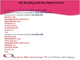 Nic Bonding with two Network card
[root@server ~]# cd /etc/sysconfig/network-scripts/
[root@server network-scripts]#cp -p ifcfg-eth0 ifcfg-eth1
[root@server1 network-scripts]# vim ifcfg-eth1
DEVICE=eth1
HWADDR=00:0C:29:0D:AC:14
BOOTPROTO=none
ONBOOT=yes
TYPE=Ethernet
MASTER=bond0
SLAVE=yes
:wq!
[root@server1 network-scripts]# vim ifcfg-eth0
DEVICE=eth0
BOOTPROTO=none
TYPE=Ethernet
HWADDR=00:0C:29:0D:AC:0A
ONBOOT=yes
MASTER=bond0
SLAVE=yes
:wq!
 