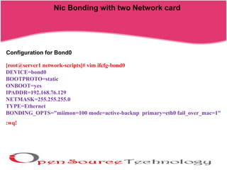 Nic Bonding with two Network card
[root@server1 network-scripts]# vim ifcfg-bond0
DEVICE=bond0
BOOTPROTO=static
ONBOOT=yes
IPADDR=192.168.76.129
NETMASK=255.255.255.0
TYPE=Ethernet
BONDING_OPTS="miimon=100 mode=active-backup primary=eth0 fail_over_mac=1"
:wq!
Configuration for Bond0
 