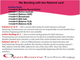 Nic Bonding with two Network card
Bonding Modes
mode=0 (Balance Round Robin)
mode=1 (Active backup)
mode=2 (Balance XOR)
mode=3 (Broadcast)
mode=4 (802.3ad)
mode=5 (Balance TLB)
mode=6 (Balance ALB)
balance-rr or 0 — Sets a round-robin policy for fault tolerance and load
balancing. Transmissions are received and sent out sequentially on each bonded slave
interface beginning with the first one available.
active-backup or 1 — Sets an active-backup policy for fault tolerance.
Transmissions are received and sent out via the first available bonded slave interface.
Another bonded slave interface is only used if the active bonded slave interface fails.
balance-xor or 2 — Sets an XOR (exclusive-or) policy for fault tolerance and
load balancing. Using this method, the interface matches up the incoming request's
MAC address with the MAC address for one of the slave NICs. Once this link is
established, transmissions are sent out sequentially beginning with the first available
interface.
 