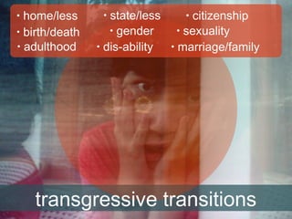 home/less
• birth/death
• adulthood

•

state/less
• gender
• dis-ability
•

citizenship
• sexuality
• marriage/family
•

transgressive transitions

 