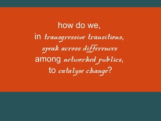 how do we,
in transgressive transitions,
speak across differences
among networked publics,
to catalyse change?

 