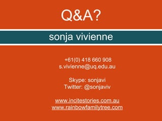 Q&A?
sonja vivienne
+61(0) 418 660 908

s.vivienne@uq.edu.au
Skype: sonjavi
Twitter: @sonjaviv
www.incitestories.com.au
www.rainbowfamilytree.com

 