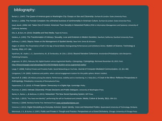 bibliography:
Berlant, L. (1997). The Queen of America goes to Washington City: Essays on Sex and Citizenship. Durham & London: Duke University Press.
Berlant, L. (2008). The Female Complaint: the unfinished business of sentimentality in American Culture. Durham & London: Duke University Press.
boyd, danah. (2008, Fall). Taken Out of Context: American Teen Sociality in Networked Publics (PHD in Information Management and Systems). University of
California, Berkeley.
Ellis, K., & Kent, M. (2010). Disability and New Media. Taylor & Francis.
Giddens, A. (1992). The Transformation of Intimacy: Sexuality, Love and Eroticism in Modern Societies. Stanford, California: Stanford University Press.
Goffman, E. (1963). Stigma: Notes on the Management of Spoiled Identity. New York: Simon & Schuster.
Hogan, B. (2010). The Presentation of Self in the Age of Social Media: Distinguishing Performances and Exhibitions Online. Bulletin of Science, Technology &
Society, 30(6), 377 –386.
Hyvärinen, M., Hyden, L.-C., Saarenheimo, M., & Tamboukou, M. (Eds.). (2010). Beyond Narrative Coherence. Amsterdam/Philadelphia: John Benjamins
Publishing Company.
Jurgenson, N. (2011, February 24). Digital Dualism versus Augmented Reality  » Cyborgology. Cyborgology. Retrieved November 20, 2013, from
http://thesocietypages.org/cyborgology/2011/02/24/digital-dualism-versus-augmented-reality/
Lange, P. (2008). Publicly Private and Privately Public: Social Networking on YouTube. Journal of Computer-Mediated Communication, 13, 361–380.
Livingstone, S. M. (2005). Audiences and publics: when cultural engagement matters for the public sphere. Bristol: Intellect.
Myerhoff, B. (1982). Life History among the elderly: Performance, visibility and re-membering. In J. Ruby (Ed.), A Crack in the Mirror: Reflexive Perspectives in
Anthropology. Philadelphia: University of Pennsylvania Press.
Papacharissi, Z. A. (2010). A Private Sphere: Democracy in a Digital Age. Cambridge: Polity.
Plummer, K. (2003). Intimate Citizenship: Private Decisions and Public Dialogues. University of Washington Press.
Rainie, H., Rainie, L., & Wellman, B. (2012). Networked: The New Social Operating System. MIT Press.
Van Dijck, J. (2013). “You have one identity”: performing the self on Facebook and LinkedIn. Media, Culture & Society, 35(2), 199–215.
Vivienne, S. (2009). Rainbow Family Tree. Retrieved from www.rainbowfamilytree.com
Vivienne, S. (2013). Digital Storytelling as Everyday Activism: Queer Identity, Voice and Networked Publics. Queensland University of Technology, Brisbane.
Weintraub, J. A., & Kumar, K. (1997). Public and Private in Thought and Practice: Perspectives on a Grand Dichotomy. Chicago: University of Chicago Press.

 