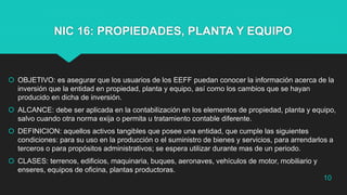 NIC 16: PROPIEDADES, PLANTA Y EQUIPO
 OBJETIVO: es asegurar que los usuarios de los EEFF puedan conocer la información acerca de la
inversión que la entidad en propiedad, planta y equipo, así como los cambios que se hayan
producido en dicha de inversión.
 ALCANCE: debe ser aplicada en la contabilización en los elementos de propiedad, planta y equipo,
salvo cuando otra norma exija o permita u tratamiento contable diferente.
 DEFINICION: aquellos activos tangibles que posee una entidad, que cumple las siguientes
condiciones: para su uso en la producción o el suministro de bienes y servicios, para arrendarlos a
terceros o para propósitos administrativos; se espera utilizar durante mas de un periodo.
 CLASES: terrenos, edificios, maquinaria, buques, aeronaves, vehículos de motor, mobiliario y
enseres, equipos de oficina, plantas productoras.
10
 