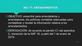 NIC 17: ARENDAMIENTOS
OBJETIVO: prescribir para arrendatarios y
arrendadores, las políticas contables adecuadas para
contabilizar y revelar la información relativa a los
arrendamientos
DEROGACIÓN: de acuerdo al párrafo C1 del apéndice
C, transición de la NIIF 16, a parti del 1 de enero de
2019.
11
 