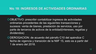 NIc 18: INGRESOS DE ACTIVIDADES ORDINARIAS
OBJETIVO: prescribir contabilizar ingresos de actividades
ordinarias procedentes de las siguientes transacciones y
sucesos: venta de bienes, prestación de servicios, uso por
parte de terceros de activos de la entidad(intereses, regalías y
dividendos)
DEROGACION: de acuerdo del párrafo C10 del apéndice C
fecha de vigencia y transición de la NIIF 15, esto es a partir del
1 de enero del 2018.
12
 