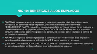 NIC 19: BENEFICIOS A LOS EMPLADOS
 OBJETIVO: esta norma persigue establecer el tratamiento contable y la información a revelar
respectos a los beneficios de los empleados, para lo cual requiere que cada entidad:
RECONOCER UN PASIVO—cuando el empleado aprestado servicios a cambio de los cuales se le
crea el derecho de recibir pagos en el futuro; RECONOCER UN GASTO—cuando la entidad ha
consumido el beneficio económico procedente del servicio prestado por el empleado a cambio de
los beneficios en cuestión.
 ALCANCE: se aplicara por los empleadores al contabilizar todo los beneficios a los empleados,
excepto aquellos a las que sea de aplicación la NIIF 2 pagos basados en acciones.
 ¿QUE SON LOS BENEFICIOS A LOS TRABAJADORES?.- concedidas por la entidad a cambio de
los servicios prestados por los empleados o por indemnizaciones pos cese.
13
 