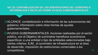 NIC 20: CONTABILIZACIÓN DE LAS SEBVENCIONES DEL GOBIERNO E
INFORMACION A REVELAR SOBRE AYUDAS GUBERNAMENTALES
ALCANCE: contabilización e información de las subvenciones del
gobierno; información sobre otras formas de ayudas
gubernamentales.
AYUDAS GUBERNAMENTALES: Acciones realizadas por el sector
público, con el Objetivo de suministrar beneficios económicos
específicos; a una entidad o tipo de entidades seleccionadas bajo
ciertos criterios. EJM_ el suministro de infraestructura en el área
de desarrollo, imposición de restricciones comerciales a los
competidores. 14
 