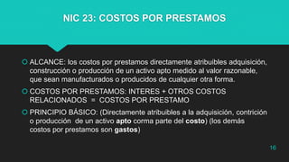 NIC 23: COSTOS POR PRESTAMOS
 ALCANCE: los costos por prestamos directamente atribuibles adquisición,
construcción o producción de un activo apto medido al valor razonable,
que sean manufacturados o producidos de cualquier otra forma.
 COSTOS POR PRESTAMOS: INTERES + OTROS COSTOS
RELACIONADOS = COSTOS POR PRESTAMO
 PRINCIPIO BÁSICO: (Directamente atribuibles a la adquisición, contrición
o producción de un activo apto corma parte del costo) (los demás
costos por prestamos son gastos)
16
 